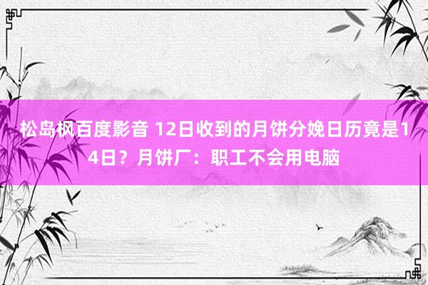 松岛枫百度影音 12日收到的月饼分娩日历竟是14日？月饼厂：职工不会用电脑