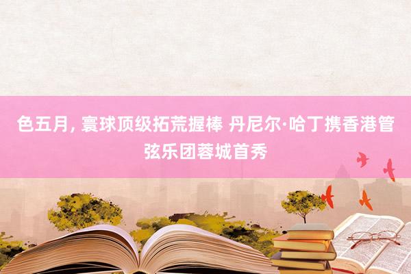 色五月， 寰球顶级拓荒握棒 丹尼尔·哈丁携香港管弦乐团蓉城首秀