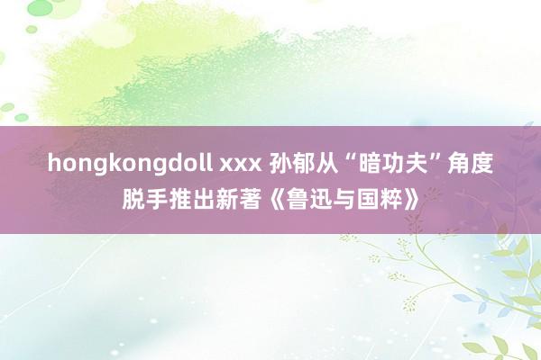 hongkongdoll xxx 孙郁从“暗功夫”角度脱手推出新著《鲁迅与国粹》