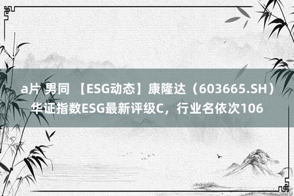 a片 男同 【ESG动态】康隆达（603665.SH）华证指数ESG最新评级C，行业名依次106