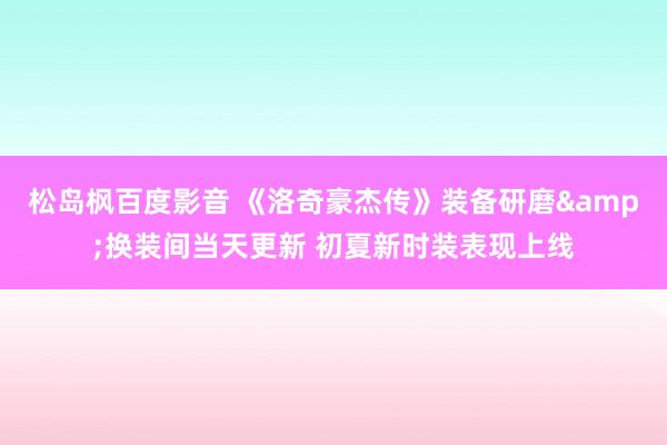 松岛枫百度影音 《洛奇豪杰传》装备研磨&换装间当天更新 初夏新时装表现上线