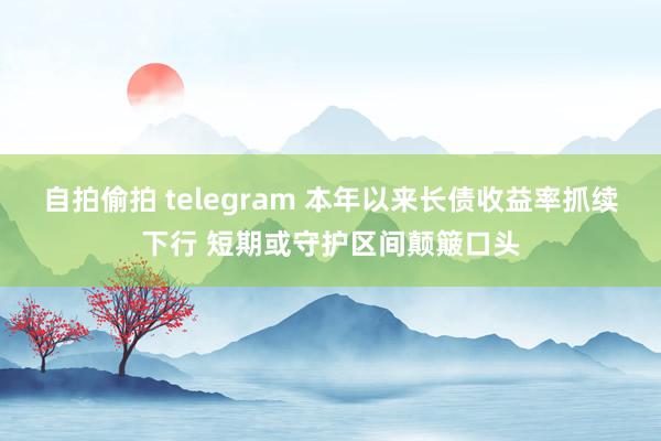 自拍偷拍 telegram 本年以来长债收益率抓续下行 短期或守护区间颠簸口头