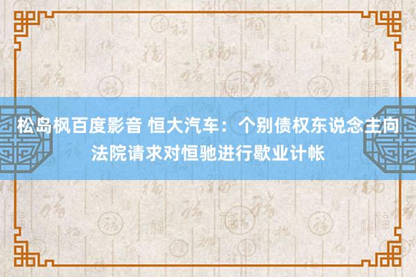 松岛枫百度影音 恒大汽车：个别债权东说念主向法院请求对恒驰进行歇业计帐