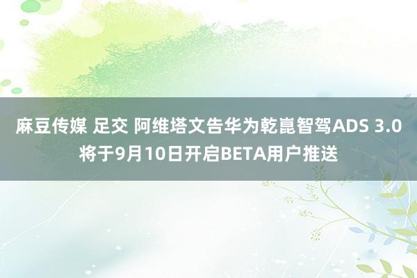 麻豆传媒 足交 阿维塔文告华为乾崑智驾ADS 3.0将于9月10日开启BETA用户推送