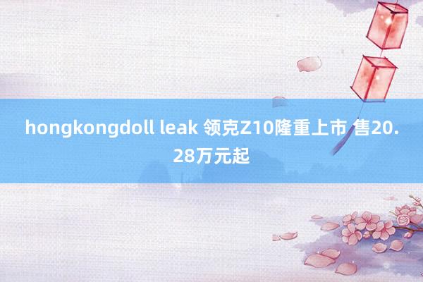 hongkongdoll leak 领克Z10隆重上市 售20.28万元起