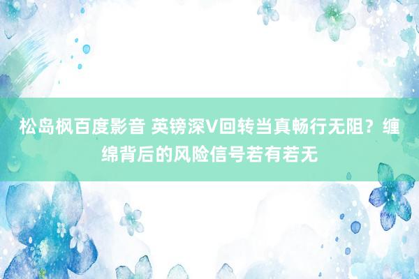 松岛枫百度影音 英镑深V回转当真畅行无阻？缠绵背后的风险信号若有若无