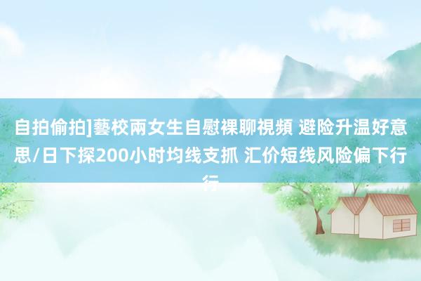 自拍偷拍]藝校兩女生自慰裸聊視頻 避险升温好意思/日下探200小时均线支抓 汇价短线风险偏下行