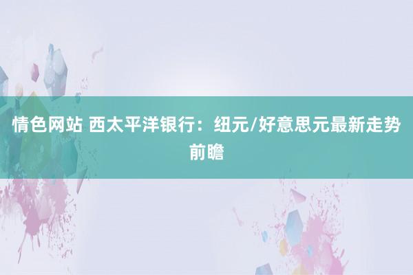 情色网站 西太平洋银行：纽元/好意思元最新走势前瞻