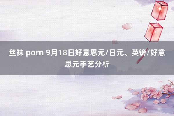 丝袜 porn 9月18日好意思元/日元、英镑/好意思元手艺分析