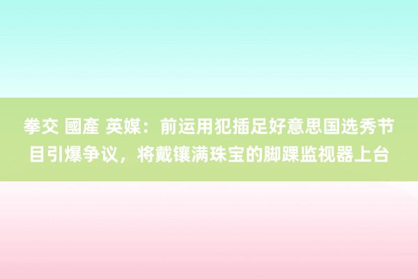 拳交 國產 英媒：前运用犯插足好意思国选秀节目引爆争议，将戴镶满珠宝的脚踝监视器上台