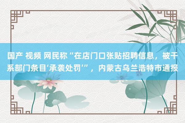 国产 视频 网民称“在店门口张贴招聘信息，被干系部门条目‘承袭处罚’”，内蒙古乌兰浩特市通报