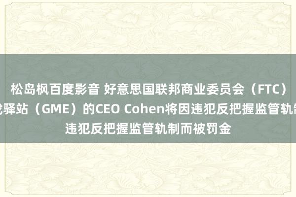 松岛枫百度影音 好意思国联邦商业委员会（FTC）文书：游戏驿站（GME）的CEO Cohen将因违犯反把握监管轨制而被罚金