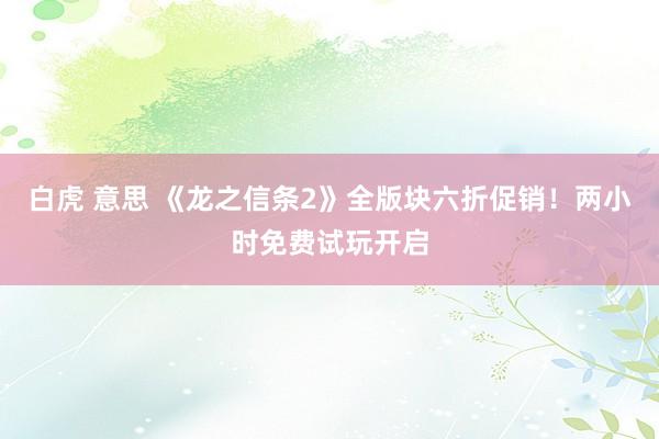 白虎 意思 《龙之信条2》全版块六折促销！两小时免费试玩开启