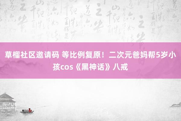 草榴社区邀请码 等比例复原！二次元爸妈帮5岁小孩cos《黑神话》八戒