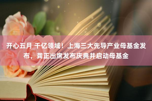 开心五月 千亿领域！上海三大先导产业母基金发布，龚正出席发布庆典并启动母基金