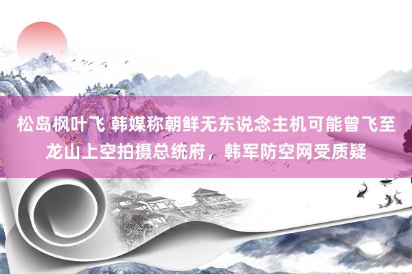 松岛枫叶飞 韩媒称朝鲜无东说念主机可能曾飞至龙山上空拍摄总统府，韩军防空网受质疑