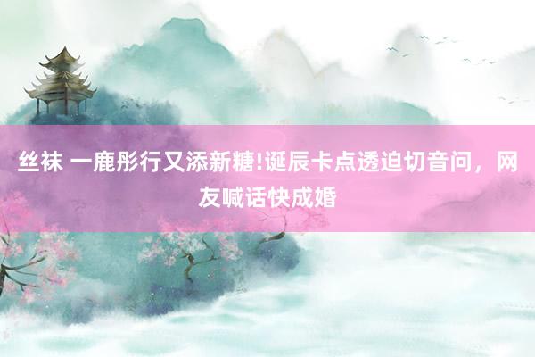 丝袜 一鹿彤行又添新糖!诞辰卡点透迫切音问，网友喊话快成婚