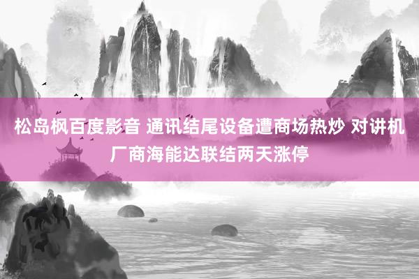 松岛枫百度影音 通讯结尾设备遭商场热炒 对讲机厂商海能达联结两天涨停