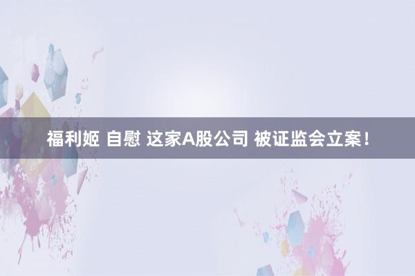 福利姬 自慰 这家A股公司 被证监会立案！