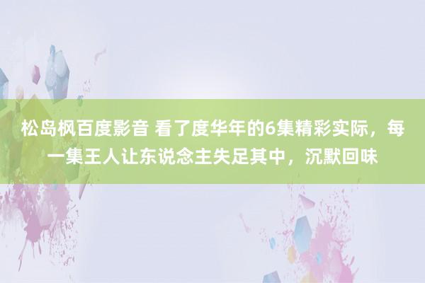 松岛枫百度影音 看了度华年的6集精彩实际，每一集王人让东说念主失足其中，沉默回味