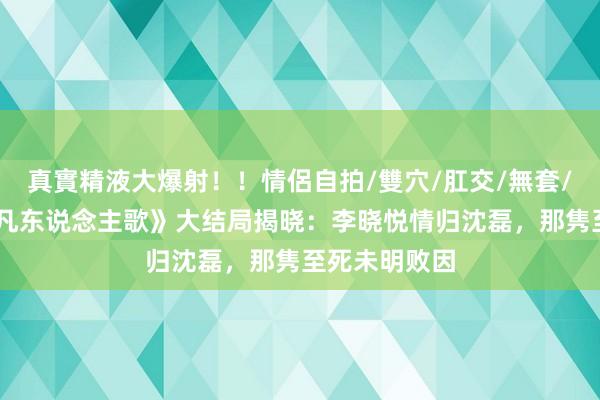 真實精液大爆射！！情侶自拍/雙穴/肛交/無套/大量噴精 《凡东说念主歌》大结局揭晓：李晓悦情归沈磊，那隽至死未明败因