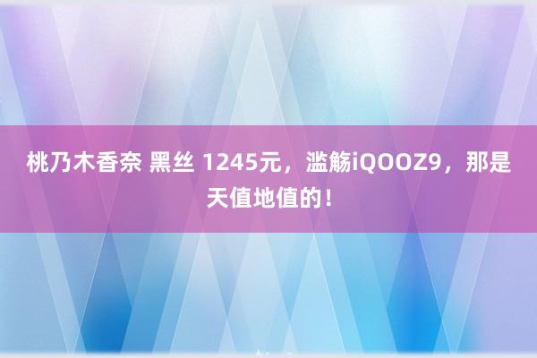 桃乃木香奈 黑丝 1245元，滥觞iQOOZ9，那是天值地值的！