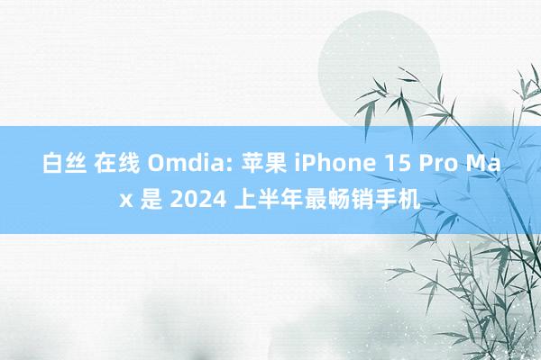 白丝 在线 Omdia: 苹果 iPhone 15 Pro Max 是 2024 上半年最畅销手机