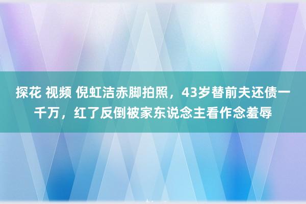 探花 视频 倪虹洁赤脚拍照，43岁替前夫还债一千万，红了反倒被家东说念主看作念羞辱