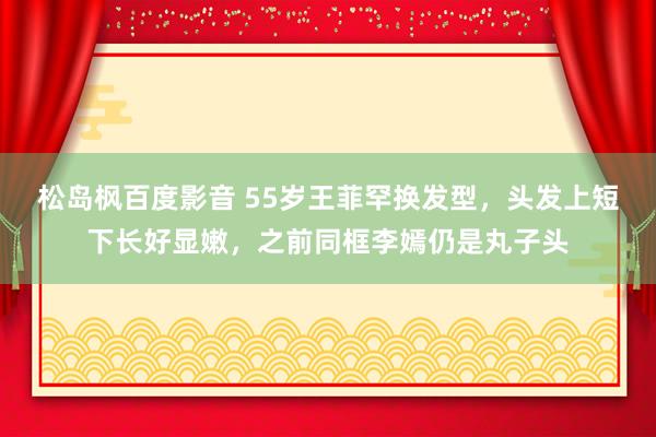 松岛枫百度影音 55岁王菲罕换发型，头发上短下长好显嫩，之前同框李嫣仍是丸子头