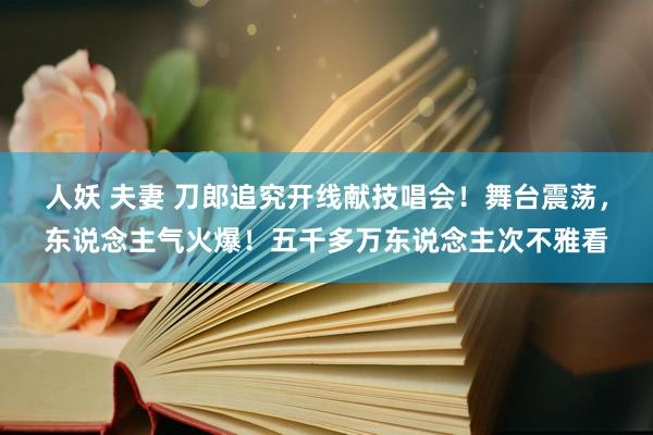 人妖 夫妻 刀郎追究开线献技唱会！舞台震荡，东说念主气火爆！五千多万东说念主次不雅看