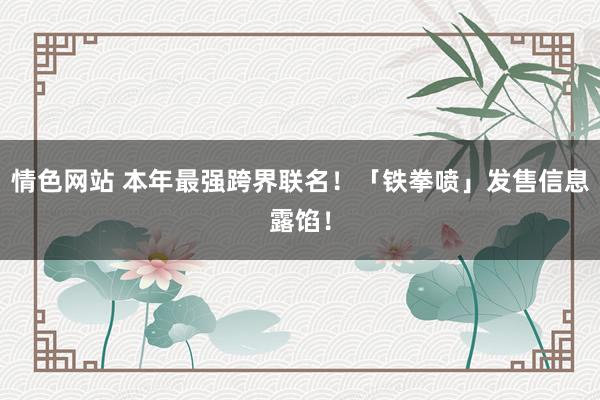 情色网站 本年最强跨界联名！「铁拳喷」发售信息露馅！