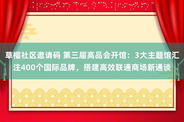 草榴社区邀请码 第三届高品会开馆：3大主题馆汇注400个国际品牌，搭建高效联通商场新通谈