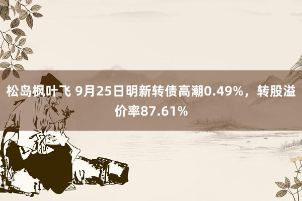 松岛枫叶飞 9月25日明新转债高潮0.49%，转股溢价率87.61%