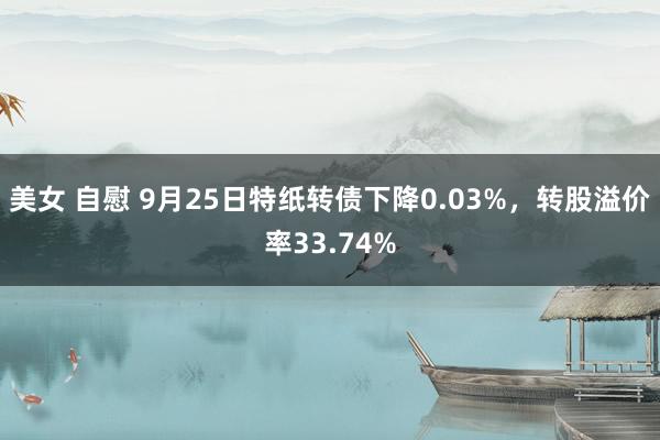 美女 自慰 9月25日特纸转债下降0.03%，转股溢价率33.74%