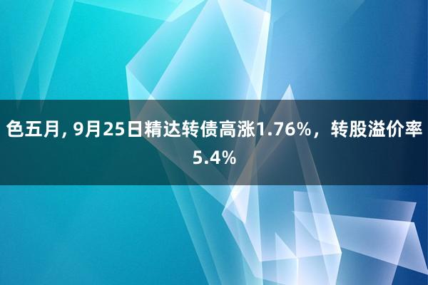 色五月， 9月25日精达转债高涨1.76%，转股溢价率5.4%