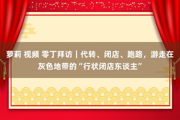 萝莉 视频 零丁拜访｜代转、闭店、跑路，游走在灰色地带的“行状闭店东谈主”