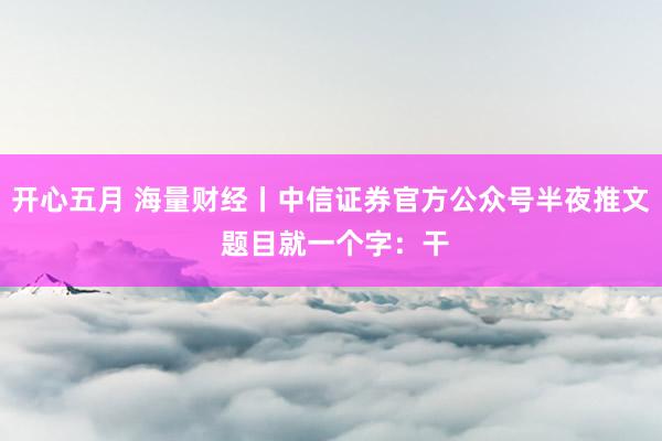 开心五月 海量财经丨中信证券官方公众号半夜推文 题目就一个字：干