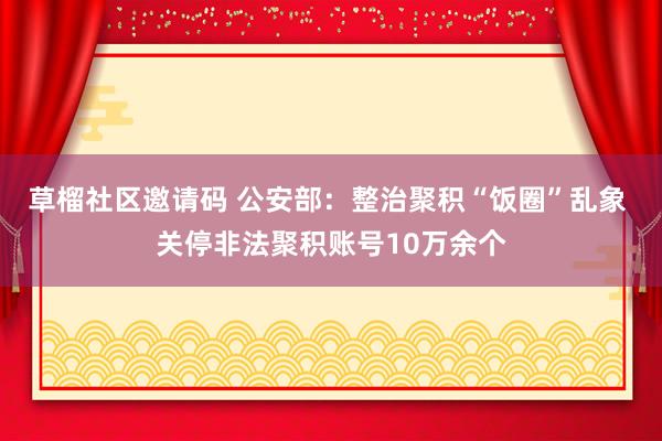 草榴社区邀请码 公安部：整治聚积“饭圈”乱象 关停非法聚积账号10万余个