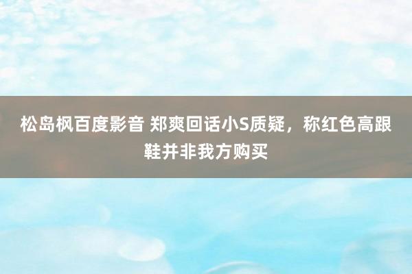 松岛枫百度影音 郑爽回话小S质疑，称红色高跟鞋并非我方购买