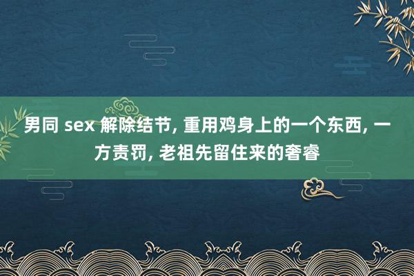 男同 sex 解除结节， 重用鸡身上的一个东西， 一方责罚， 老祖先留住来的奢睿