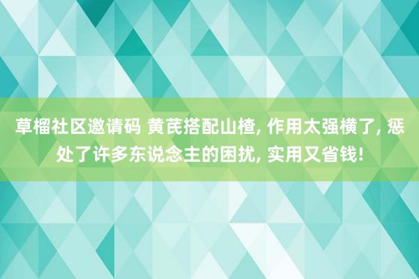 草榴社区邀请码 黄芪搭配山楂， 作用太强横了， 惩处了许多东说念主的困扰， 实用又省钱!