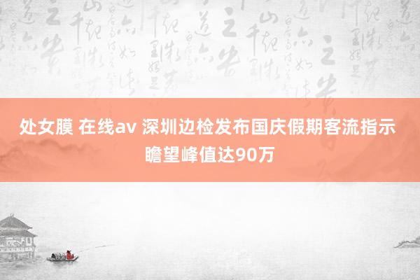 处女膜 在线av 深圳边检发布国庆假期客流指示 瞻望峰值达90万