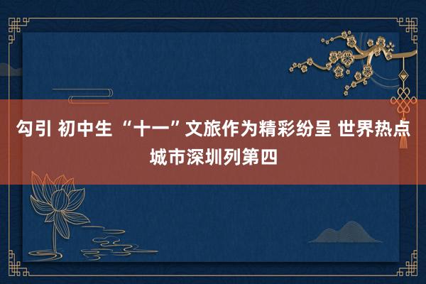 勾引 初中生 “十一”文旅作为精彩纷呈 世界热点城市深圳列第四