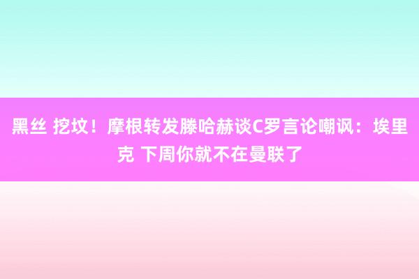 黑丝 挖坟！摩根转发滕哈赫谈C罗言论嘲讽：埃里克 下周你就不在曼联了