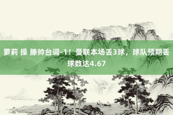 萝莉 操 滕帅台词-1！曼联本场丢3球，球队预期丢球数达4.67