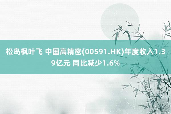 松岛枫叶飞 中国高精密(00591.HK)年度收入1.39亿元 同比减少1.6%