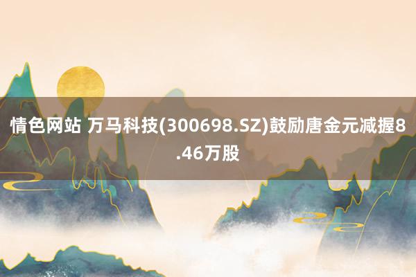 情色网站 万马科技(300698.SZ)鼓励唐金元减握8.46万股