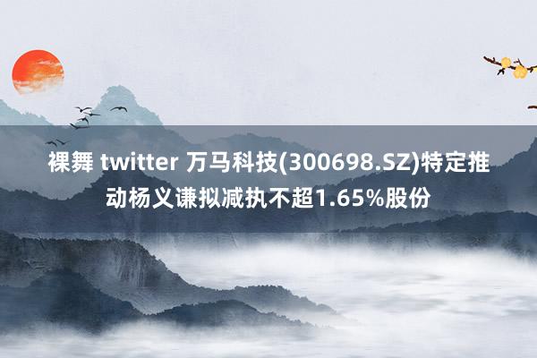 裸舞 twitter 万马科技(300698.SZ)特定推动杨义谦拟减执不超1.65%股份