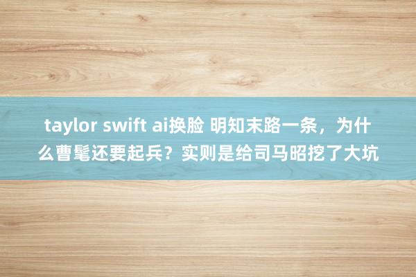 taylor swift ai换脸 明知末路一条，为什么曹髦还要起兵？实则是给司马昭挖了大坑