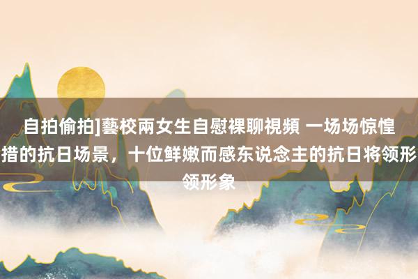 自拍偷拍]藝校兩女生自慰裸聊視頻 一场场惊惶失措的抗日场景，十位鲜嫩而感东说念主的抗日将领形象